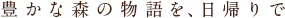 豊かな森の物語を、日帰りで