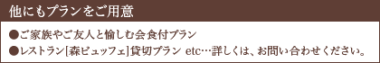 他にもプランをご用意 ●ご家族やご友人と愉しむ会食付プラン ●レストラン[森ビュッフェ]貸切プラン etc…詳しくは、お問い合わせください。