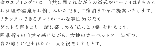 森ウエディングでは、自然に囲まれながらの挙式やパーティはもちろん、お料理や温泉を愉しみながらのご宿泊までをサポートいたします。森に囲まれ、リラックスできるアットホームな雰囲気のなか、ゲストの皆さまと一緒に楽しめる”ほっこり婚”を叶えます。四季折々の自然を感じながら、大地のカーペットを一歩ずつ。森の癒しに包まれながら二人を祝福いたします。